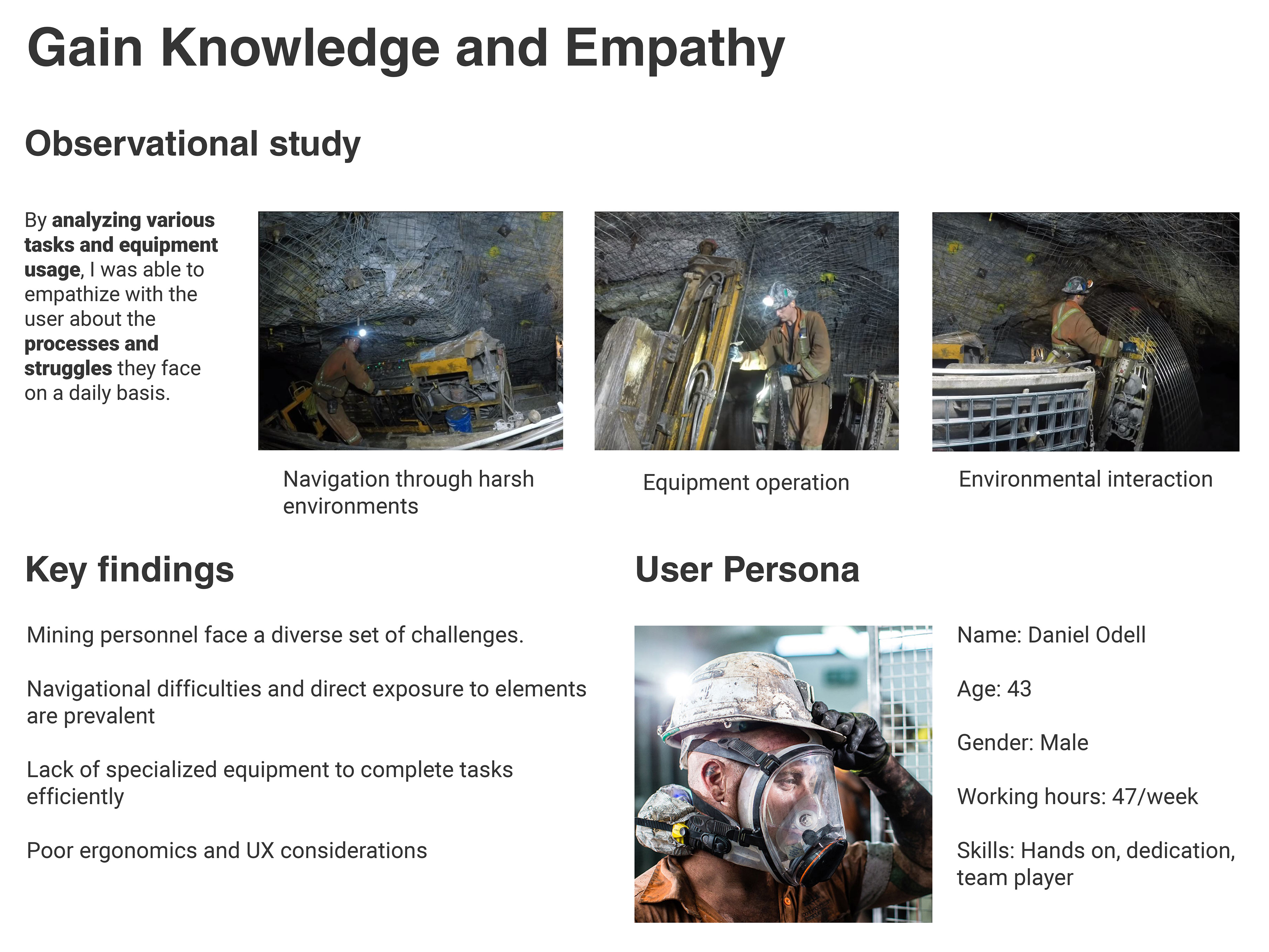Gain Knowledge and empathy. Observational study. By analyzing various tasks and equipment usage, I was able to empathize with the user about the processes and struggles they face on a daily basis.. Image shows navigation through harsh environments, equipment operation, and environmental interaction. Key findings. Mining personnel face a diverse set of challenges. Navigational difficulties and direct exposure to elements are prevalent Lack of specialized equipment to complete tasks efficiently Poor ergonomics and UX considerations. User Persona. Name: Daniel Odell Age: 43 Gender: Male Working hours: 47/week Skills: Hands on, dedication, team player.