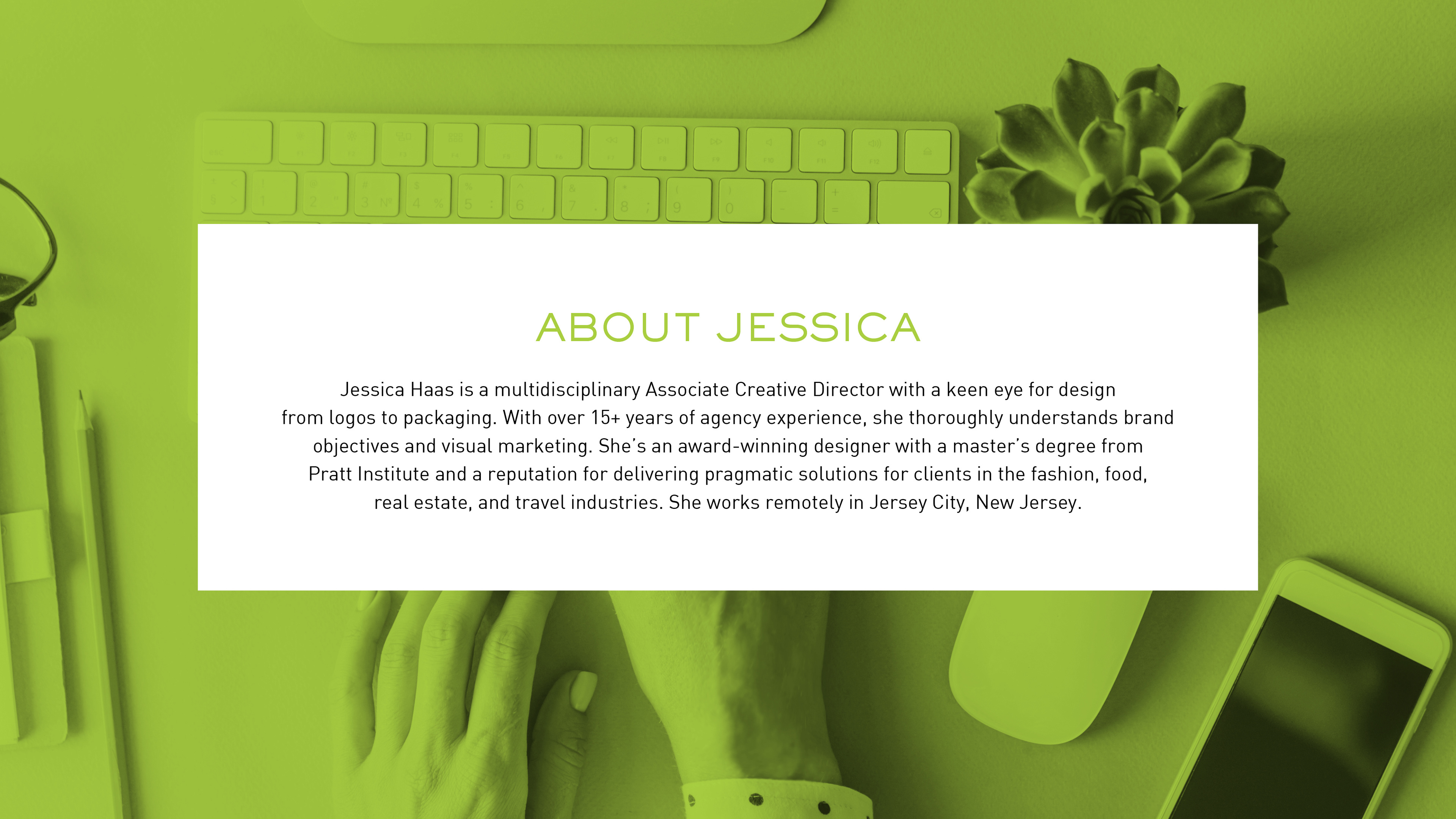 Jessica Haas is a multidisciplinary art director with a keen eye for design from logos to packaging. With over 15+ years of agency experience, she thoroughly understands brand objectives and visual marketing. She's an award-winning designer with a master's degree from Pratt Institute and a reputation for delivering pragmatic solutions for clients in the fashion, food, real estate, and travel industries. She works remotely in Jersey City, New Jersey..