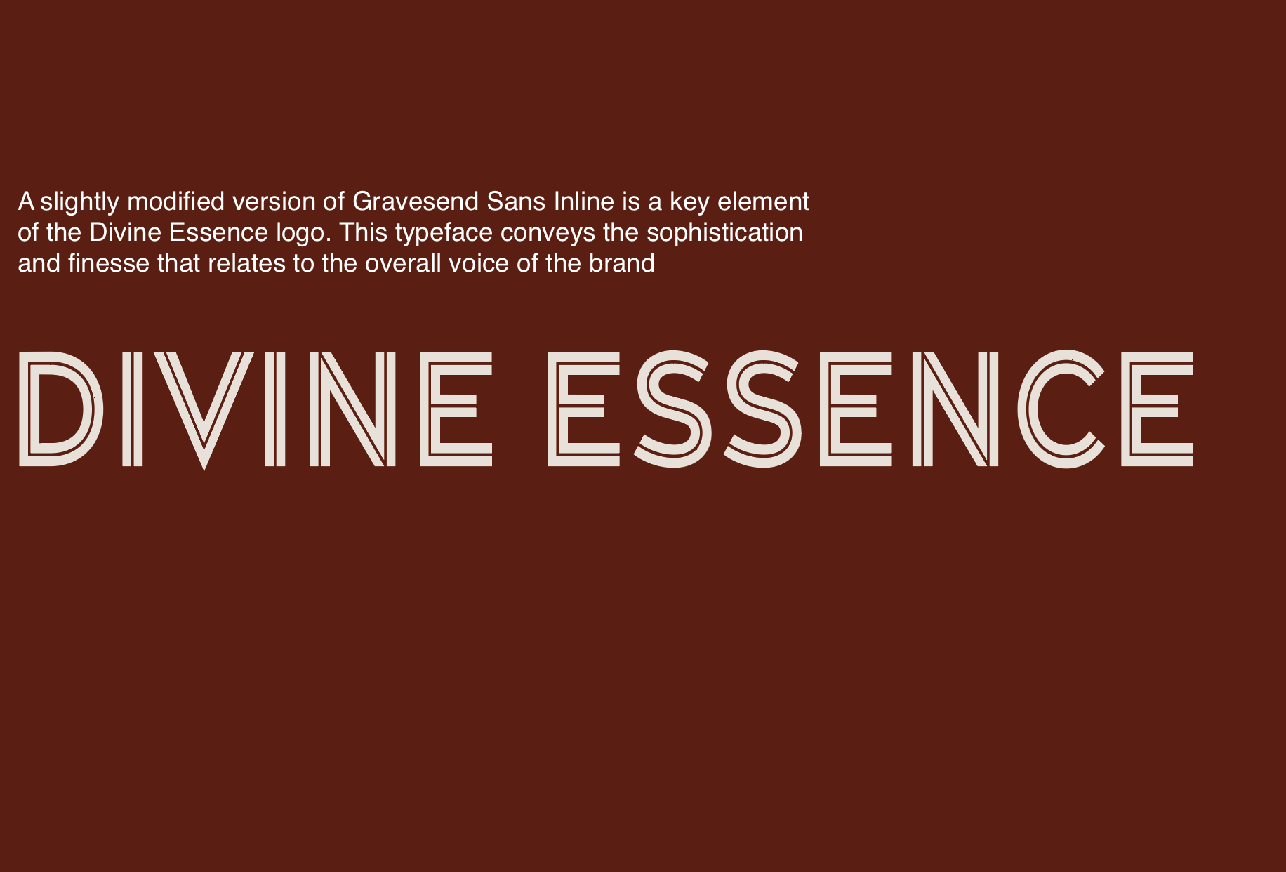 A slightly modified version of Gravesend Sans Inline is a key element of the Divine Essence logo. This typeface conveys the sophistication and finesse that relates to the overall voice of the brand