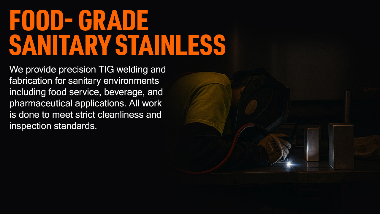 Food-Grade Sanitary Stainless We provide precision TIG welding and fabrication for sanitary environments including food service, beverage, and pharmaceutical applications. All work is done to meet strict cleanliness and inspection standards.
