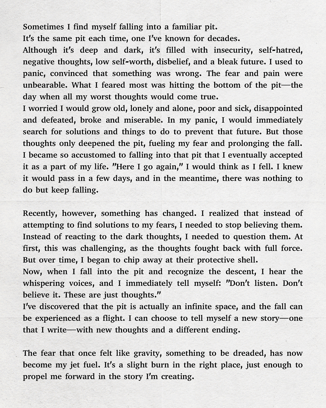 Sometimes I find myself falling into a familiar pit. It’s the same pit each time, one I've known for decades. Although it’s deep and dark, it’s filled with insecurity, self-hatred, negative thoughts, low self-worth, disbelief, and a bleak future. I used to panic, convinced that something was wrong. The fear and pain were unbearable. What I feared most was hitting the bottom of the pit—the day when all my worst thoughts would come true. I worried I would grow old, lonely and alone, poor and sick, disappointed and defeated, broke and miserable. In my panic, I would immediately search for solutions and things to do to prevent that future. But those thoughts only deepened the pit, fueling my fear and prolonging the fall. I became so accustomed to falling into that pit that I eventually accepted it as a part of my life. "Here I go again," I would think as I fell. I knew it would pass in a few days, and in the meantime, there was nothing to do but keep falling. Recently, however, something has changed. I realized that instead of attempting to find solutions to my fears, I needed to stop believing them. Instead of reacting to the dark thoughts, I needed to question them. At first, this was challenging, as the thoughts fought back with full force. But over time, I began to chip away at their protective shell. Now, when I fall into the pit and recognize the descent, I hear the whispering voices, and I immediately tell myself: "Don’t listen. Don’t believe it. These are just thoughts." I’ve discovered that the pit is an infinite space, and the fall can be experienced as a flight. I can choose to tell myself a new story—one that I write—with new thoughts and a different ending. The fear that once felt like gravity, something to be dreaded, has now become my jet fuel. It’s a slight burn in the right place, just enough to propel me forward in the story I’m creating.