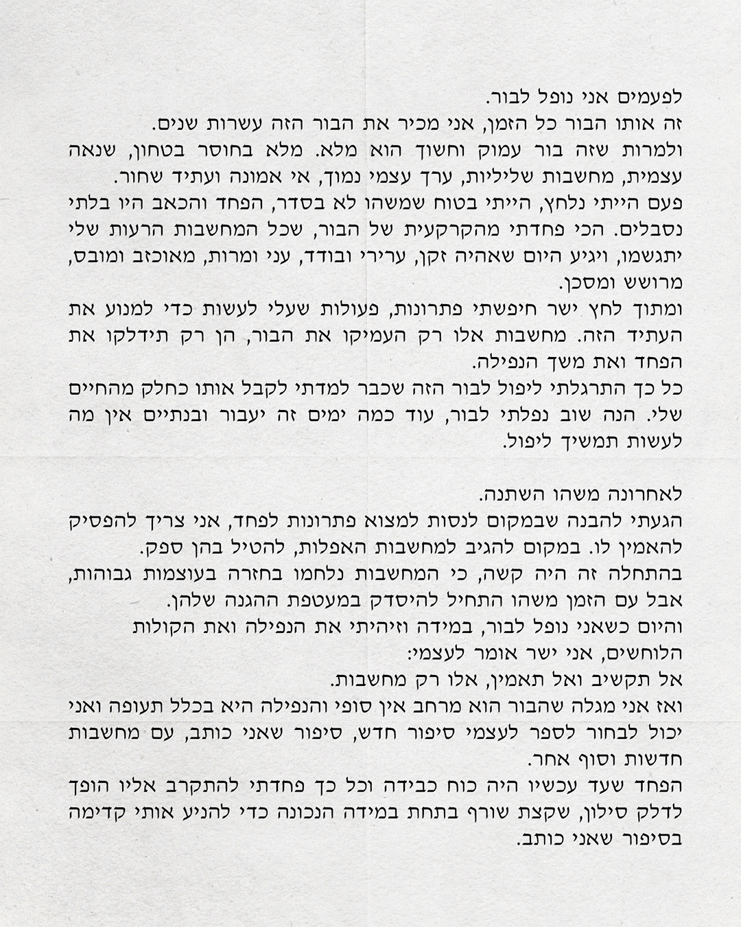 לפעמים אני נופל לבור. זה אותו הבור כל הזמן, אני מכיר את הבור הזה עשרות שנים. ולמרות שזה בור עמוק וחשוך הוא מלא. מלא בחוסר בטחון, שנאה עצמית, מחשבות שליליות, ערך עצמי נמוך, אי אמונה ועתיד שחור. פעם הייתי נלחץ, הייתי בטוח שמשהו לא בסדר, הפחד והכאב היו בלתי נסבלים. הכי פחדתי מהקרקעית של הבור, שכל המחשבות הרעות שלי יתגשמו, ויגיע היום שאהיה זקן, ערירי ובודד, עני ומרות, מאוכזב ומובס, מרושש ומסכן. ומתוך לחץ ישר חיפשתי פתרונות, פעולות שעלי לעשות כדי למנוע את העתיד הזה. מחשבות אלו רק העמיקו את הבור, הן רק תידלקו את הפחד ואת משך הנפילה. כל כך התרגלתי ליפול לבור הזה שכבר למדתי לקבל אותו כחלק מהחיים שלי. הנה שוב נפלתי לבור, עוד כמה ימים זה יעבור ובנתיים אין מה לעשות תמשיך ליפול. לאחרונה משהו השתנה. הגעתי להבנה שבמקום לנסות למצוא פתרונות לפחד, אני צריך להפסיק להאמין לו. במקום להגיב למחשבות האפלות, להטיל בהן ספק. בהתחלה זה היה קשה, כי המחשבות נלחמו בחזרה בעוצמות גבוהות, אבל עם הזמן משהו התחיל להיסדק במעטפת ההגנה שלהן. והיום כשאני נופל לבור, במידה וזיהיתי את הנפילה ואת הקולות הלוחשים אני ישר אומר לעצמי: אל תקשיב ואל תאמין, אלו רק מחשבות. ואז אני מגלה שהבור הוא מרחב אין סופי והנפילה היא בכלל תעופה ואני יכול לבחור לספר לעצמי סיפור חדש, סיפור שאני כותב, עם מחשבות חדשות וסוף אחר. הפחד שעד עכשיו היה כוח כבידה וכל כך פחדתי להתקרב אליו הופך לדלק סילון, שקצת שורף בתחת במידה הנכונה כדי להניע אותי קדימה בסיפור שאני כותב.