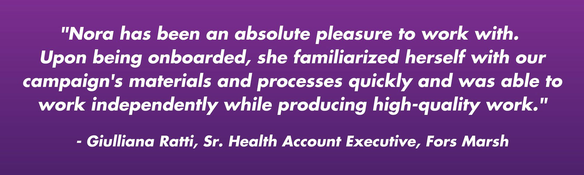 "Nora has been an absolute pleasure to work with.  Upon being onboarded, she familiarized herself with our campaign's materials and processes quickly and was able to work independently while producing high-quality work."  - Giulliana Ratti, Sr. Health Account Executive, Fors Marsh