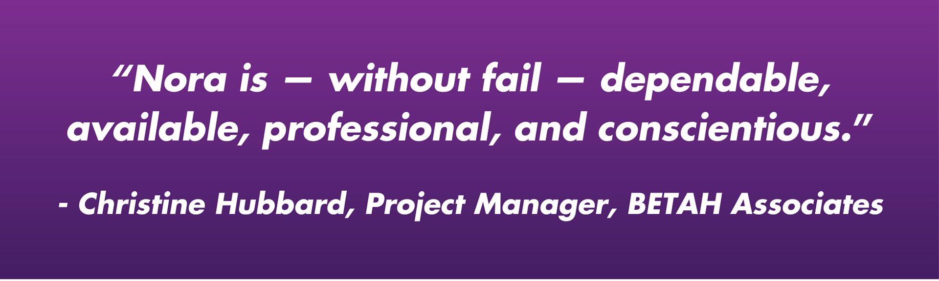 "Nora - without fail - dependable, available, professional, and conscientious." - Christine Hubbard, Project Manager, BETAH Associates