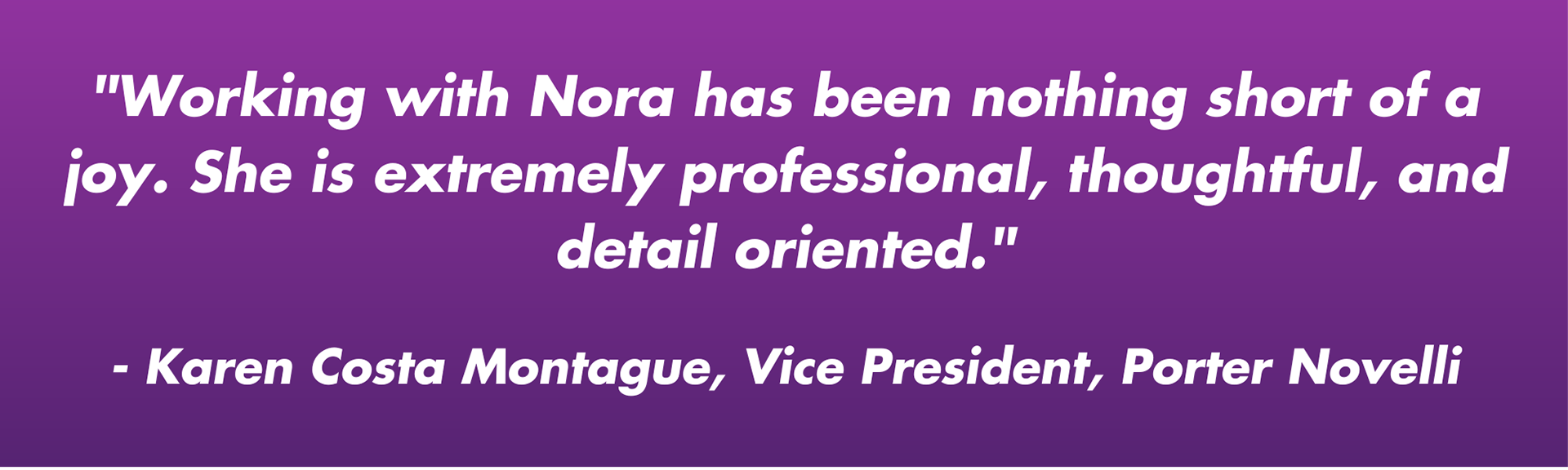 "Working with Nora has been nothing short of a joy. She is extremely professional, thoughtful, and detail oriented."  - Karen Costa Montague, Vice President, Porter Novelli