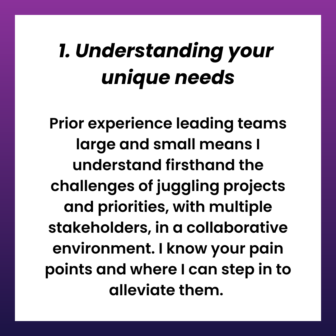 1. Understanding your  unique needs  Prior experience leading teams large and small means I understand firsthand the challenges of juggling projects and priorities, with multiple stakeholders, in a collaborative environment. I know your pain points and where I can step in to alleviate them. 