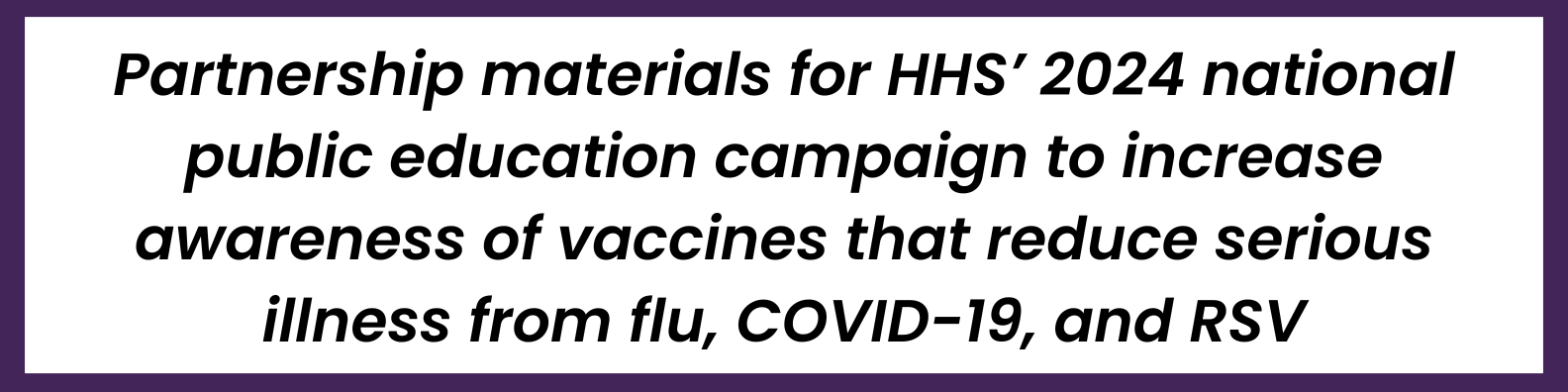 Partnership materials for HHS’ 2024 national public education campaign to increase awareness of vaccines that reduce serious illness from flu, COVID-19, and RSV.