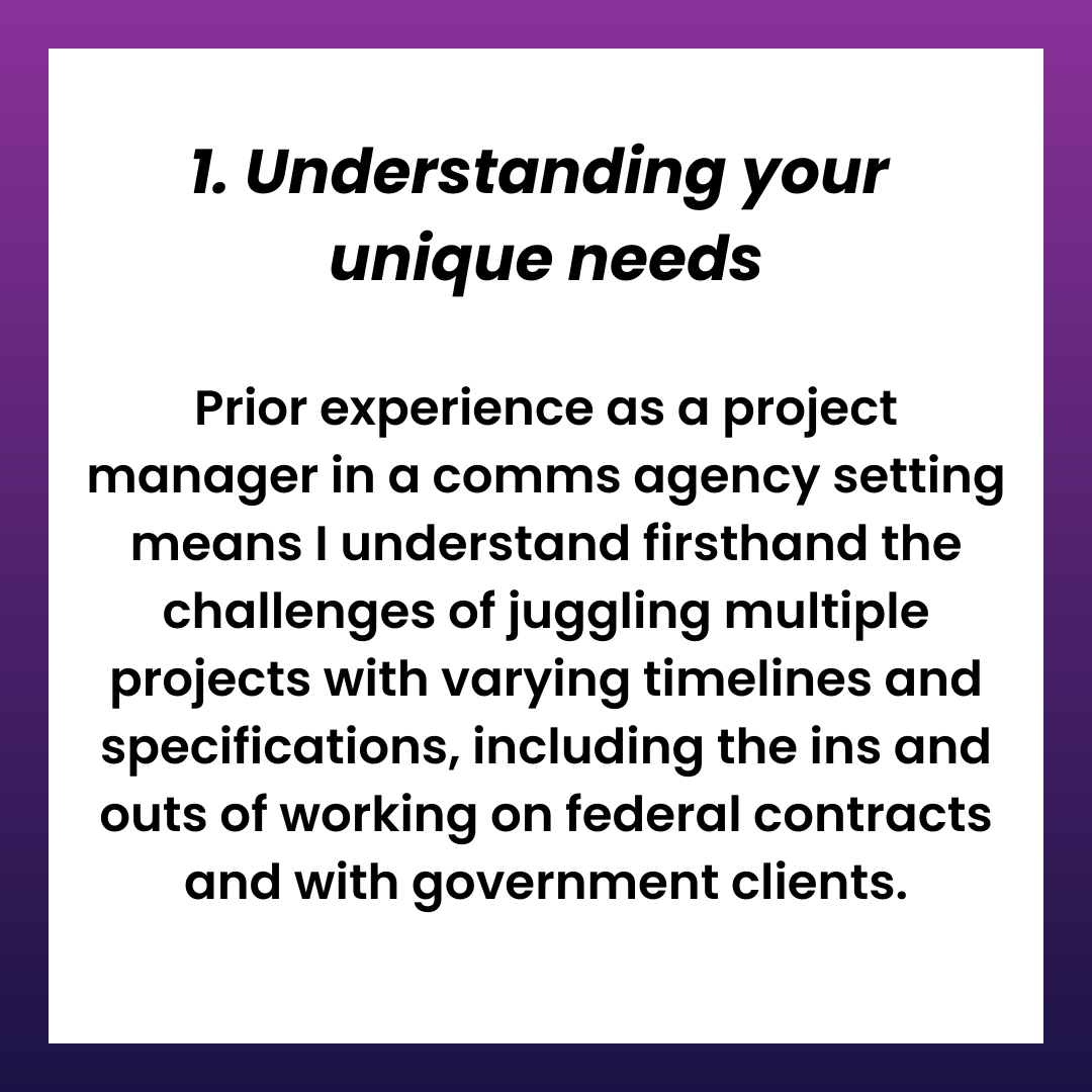 1. Understanding your unique needs Prior experience as a project manager in a comms agency setting means I understand firsthand the challenges of juggling multiple projects with varying timelines and specifications, including the ins and outs of working on federal contracts and with government clients.