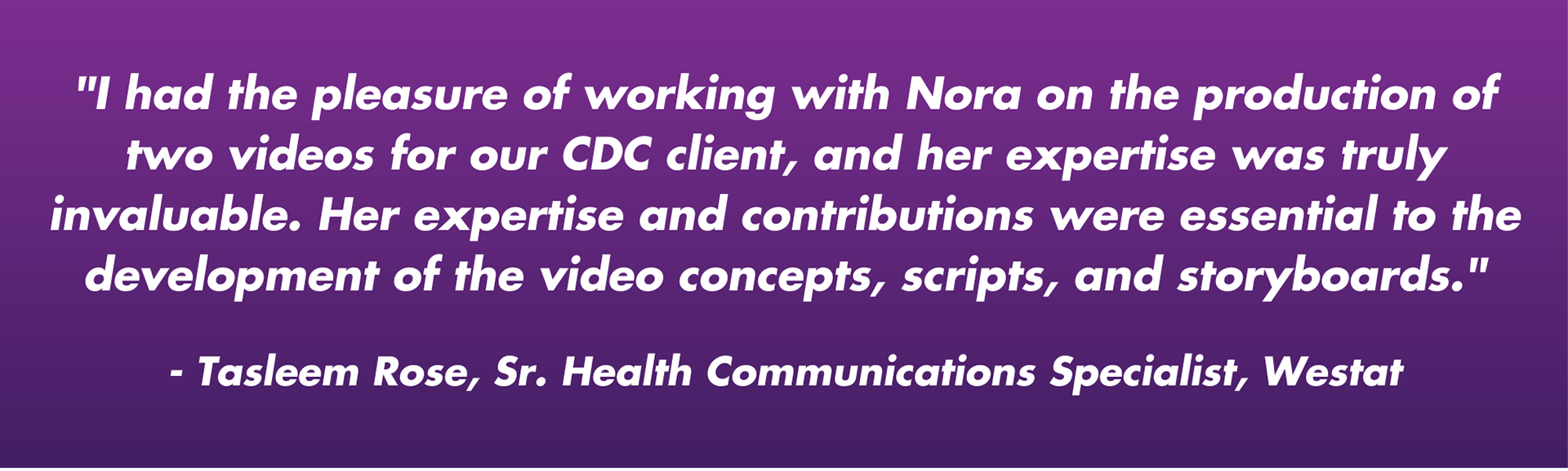 "I had the pleasure of working with Nora on the production of two videos for our CDC client, and her expertise was truly invaluable. Her expertise and contributions were essential to the development of the video concepts, scripts, and storyboards."  - Tasleem Rose, Sr. Health Communications Specialist, Westat