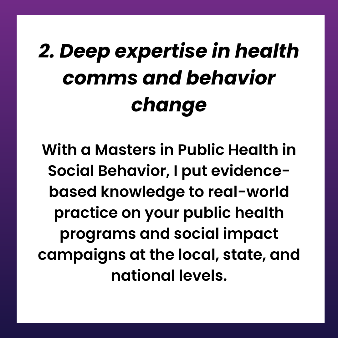 2. Deep expertise in health comms and behavior change. With a Masters in Public Health in Social Behavior, I put evidence-based knowledge to real-world practice on your public health programs and social impact campaigns at the local, state, and national levels.