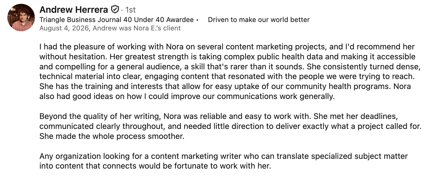 Andrew Herrera, Triangle Business Journal 40 Under 40 Awardee. August 4, 2026, Andrew was Nora E.’s client. I had the pleasure of working with Nora on several content marketing projects, and I'd recommend her without hesitation. Her greatest strength is taking complex public health data and making it accessible and compelling for a general audience, a skill that's rarer than it sounds. She consistently turned dense, technical material into clear, engaging content that resonated with the people we were trying to reach. She has the training and interests that allow for easy uptake of our community health programs. Nora also had good ideas on how I could improve our communications work generally.   Beyond the quality of her writing, Nora was reliable and easy to work with. She met her deadlines, communicated clearly throughout, and needed little direction to deliver exactly what a project called for. She made the whole process smoother.  Any organization looking for a content marketing writer who can translate specialized subject matter into content that connects would be fortunate to work with her.