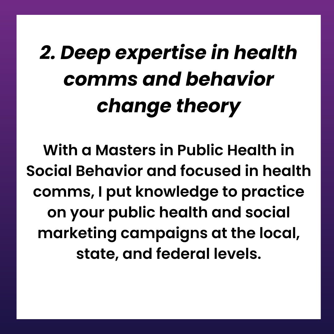 2. Deep expertise in health comms and behavior change theory With a Masters in Public Health in Social Behavior and focused in health comms, I put knowledge to practice on your public health and social marketing campaigns at the local, state, and federal levels.