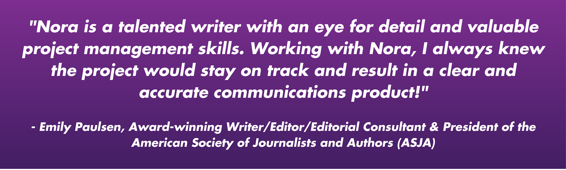 "Nora is a talented writer with an eye for detail and valuable project management skills. Working with Nora, I always knew the project would stay on track and result in a clear and accurate communications product!"  - Emily Paulsen, Award-winning Writer/Editor/Editorial Consultant & President of the American Society of Journalists and Authors (ASJA)