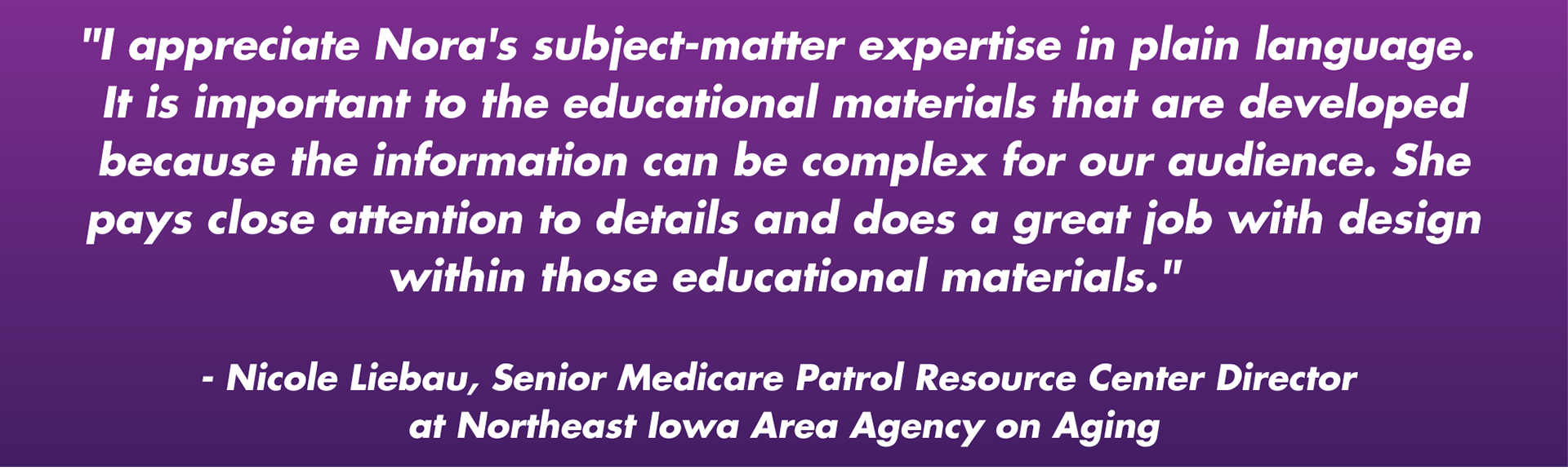 "I appreciate Nora's subject-matter expertise in plain language. It is important to the educational materials that are developed because the information can be complex for our audience. She pays close attention to details and does a great job with design within those educational materials." - Nicole Liebau, Senior Medicare Patrol Resource Center Director at Northeast Iowa Area Agency on Aging