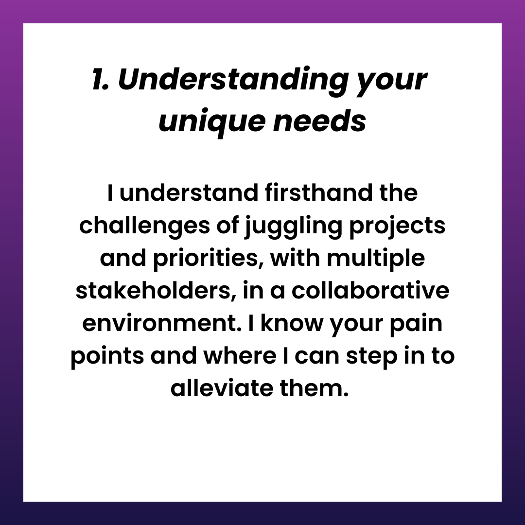 1. Understanding your unique needs. I understand firsthand the challenges of juggling projects and priorities, with multiple stakeholders, in a collaborative environment. I know your pain points and where I can step in to alleviate them. 