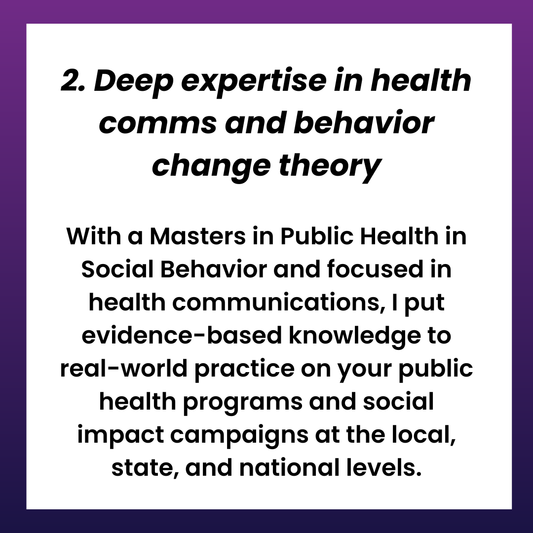 2. Deep expertise in health comms and behavior change theory  With a Masters in Public Health in Social Behavior and focused in health communications, I put evidence-based knowledge to real-world practice on your public health programs and social impact campaigns at the local, state, and national levels.