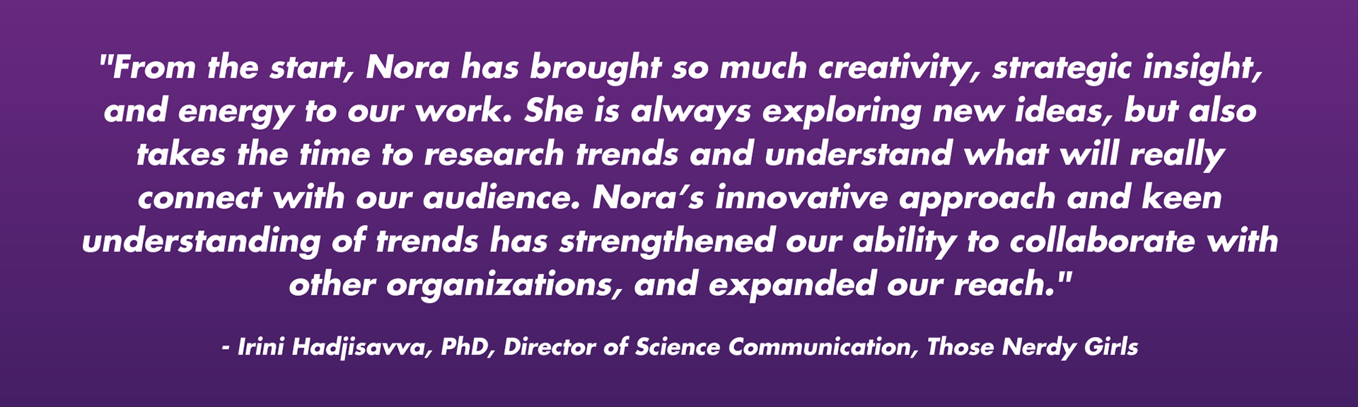 "From the start, Nora has brought so much creativity, strategic insight, and energy to our work. She is always exploring new ideas, but also takes the time to research trends and understand what will really connect with our audience. Nora’s innovative approach and keen understanding of trends has strengthened our ability to collaborate with other organizations, and expanded our reach."  - Irini Hadjisavva, PhD, Director of Science Communication, Those Nerdy Girls