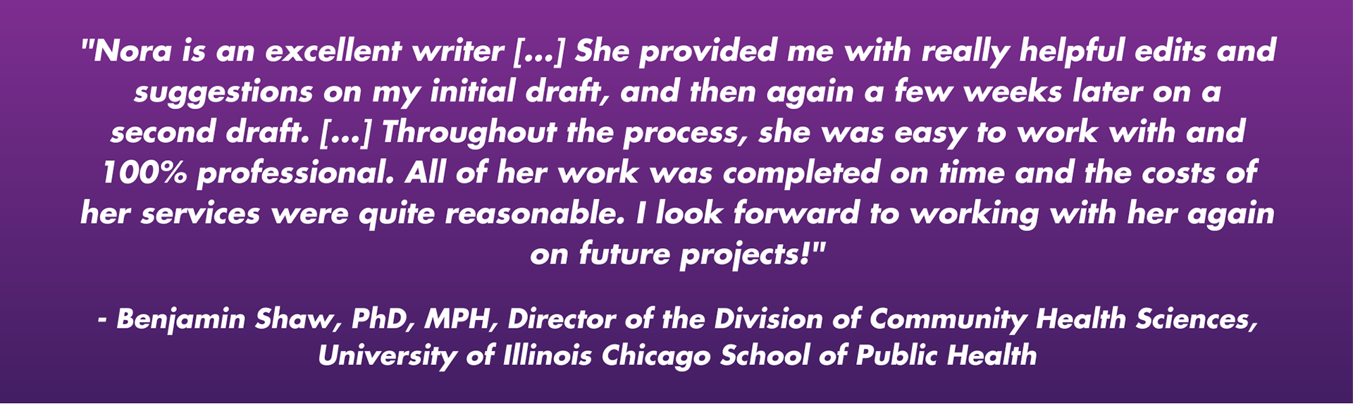 "Nora is an excellent writer [...] She provided me with really helpful edits and suggestions on my initial draft, and then again a few weeks later on a second draft. [...] Throughout the process, she was easy to work with and 100% professional. All of her work was completed on time and the costs of her services were quite reasonable. I look forward to working with her again on future projects!"  - Benjamin Shaw, PhD, MPH, Director of the Division of Community Health Sciences, University of Illinois Chicago School of Public Health