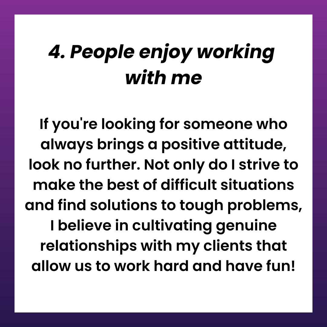 4. People enjoy working with me. If you're looking for someone who always brings a positive attitude, look no further. Not only do I strive to make the best of difficult situations and find solutions to tough problems, I believe in cultivating genuine relationships with my clients that allow us to work hard and have fun!