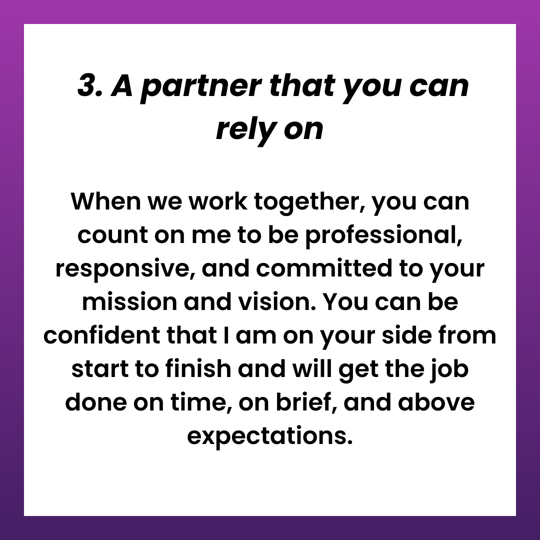  3. A partner that you can rely on. When we work together, you can count on me to be professional, responsive, and committed to your mission and vision. You can be confident that I am on your side from start to finish and will get the job done on time, on brief, and above expectations.