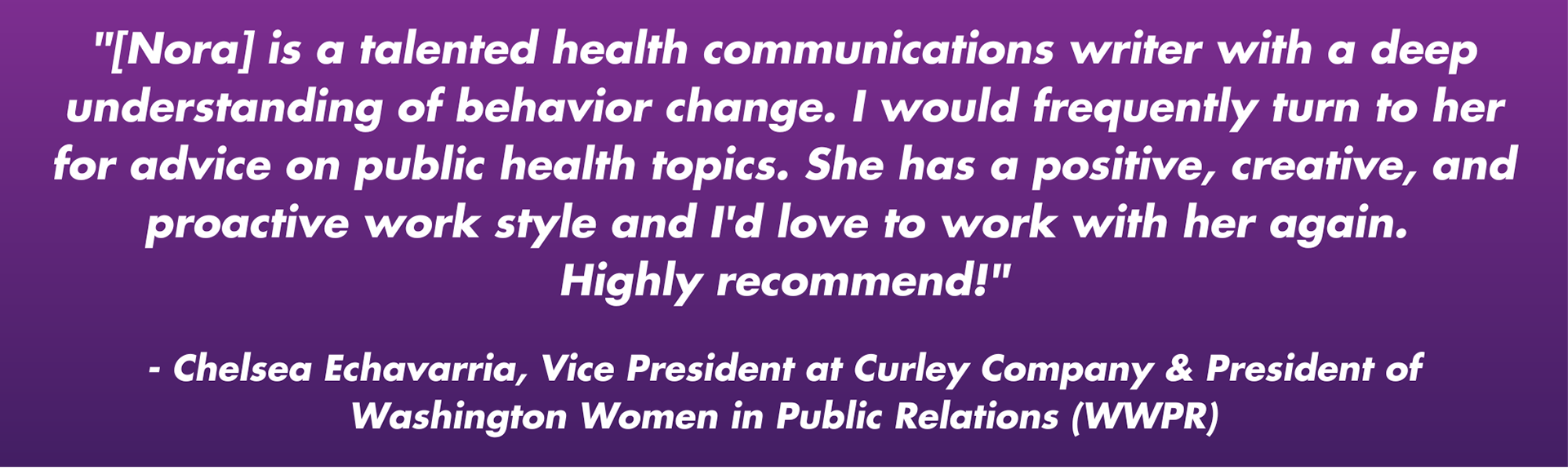 "[Nora] is a talented health communications writer with a deep understanding of behavior change. I would frequently turn to her for advice on public health topics. She has a positive, creative, and proactive work style and I'd love to work with her again.  Highly recommend!"  - Chelsea Echavarria, Vice President at Curley Company & President of Washington Women in Public Relations (WWPR)