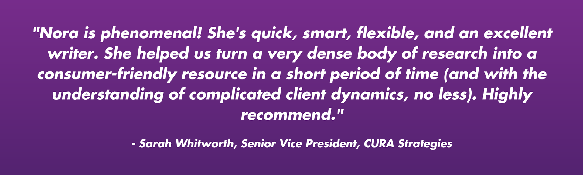 "Nora is phenomenal! She's quick, smart, flexible, and an excellent writer. She helped us turn a very dense body of research into a consumer-friendly resource in a short period of time (and with the understanding of complicated client dynamics, no less). Highly recommend."  - Sarah Whitworth, Senior Vice President, CURA Strategies