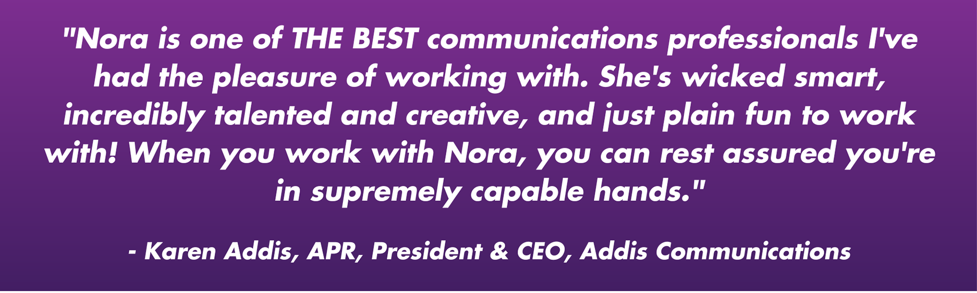 "Nora is one of THE BEST communications professionals I've had the pleasure of working with. She's wicked smart, incredibly talented and creative, and just plain fun to work with! When you work with Nora, you can rest assured you're in supremely capable hands." - Karen Addis, APR, President & CEO, Addis Communications