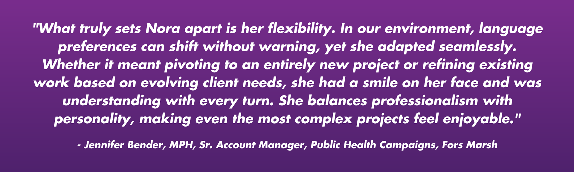 "What truly sets Nora apart is her flexibility. In our environment, language preferences can shift without warning, yet she adapted seamlessly. Whether it meant pivoting to an entirely new project or refining existing work based on evolving client needs, she had a smile on her face and was understanding with every turn. She balances professionalism with personality, making even the most complex projects feel enjoyable." - Jennifer Bender Jennifer BenderJennifer Bender · 1stFirst degree connection MPH, Senior Account Manager, Public Health Campaigns, Fors Marsh