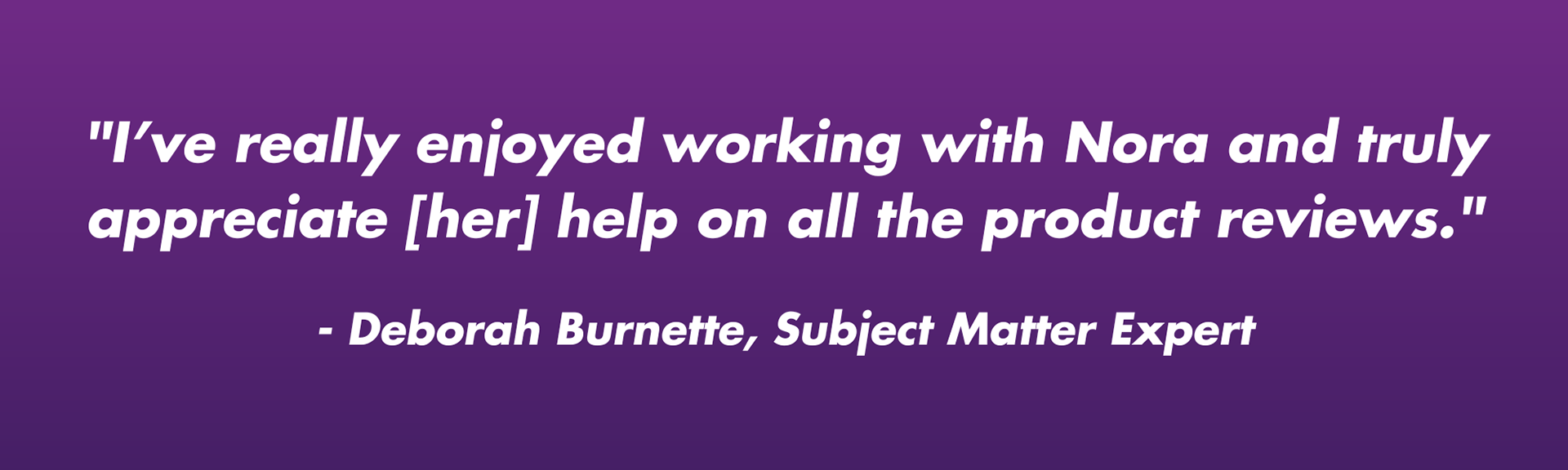 "I’ve really enjoyed working with Nora and truly appreciate [her] help on all the product reviews."  - Deborah Burnette, Subject Matter Expert