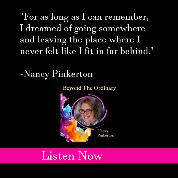 graphic that says "For as long as I can remember, I dreamed of going somewhere and leaving the place where I never felt like I fit in far behind."  -Nancy Pinkerton, Beyond the ordinary podcast listen now