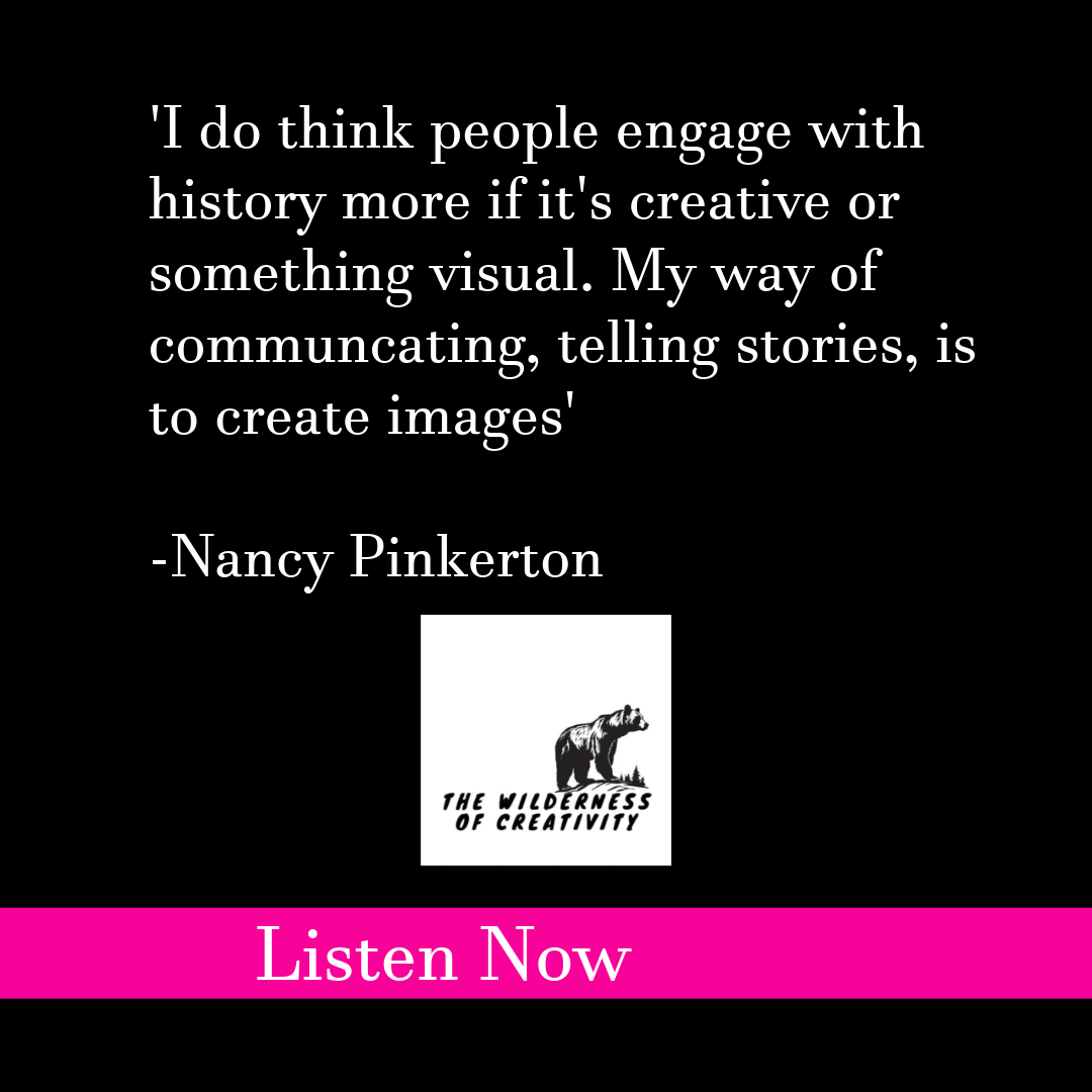graphic that says  'I do think people engage with history more if it's creative or something visual. my way of communicating , telling stories, is to create images' Nancy Pinkerton the wilderness of creativity podcast listen now