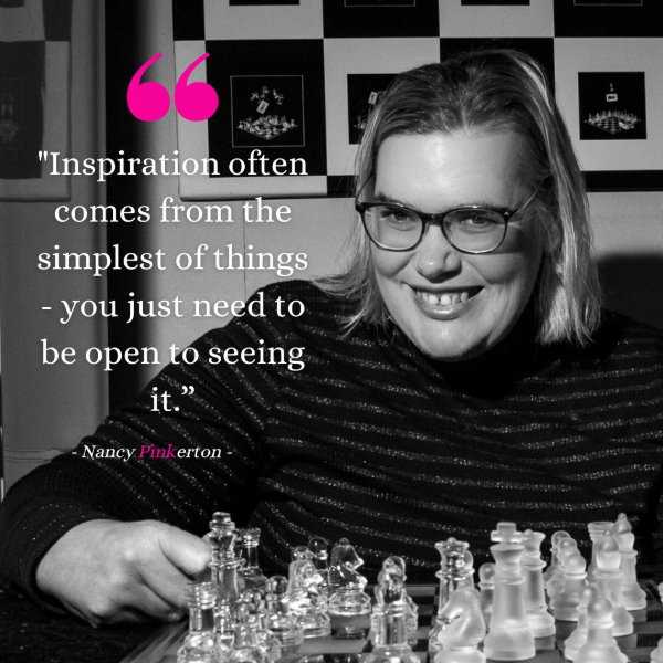 Black and white image of Nancy behind a chessboard with text that says 'inspiration often comes from the simplest of things you just need to be open to seeing it' Nancy Pinkerton