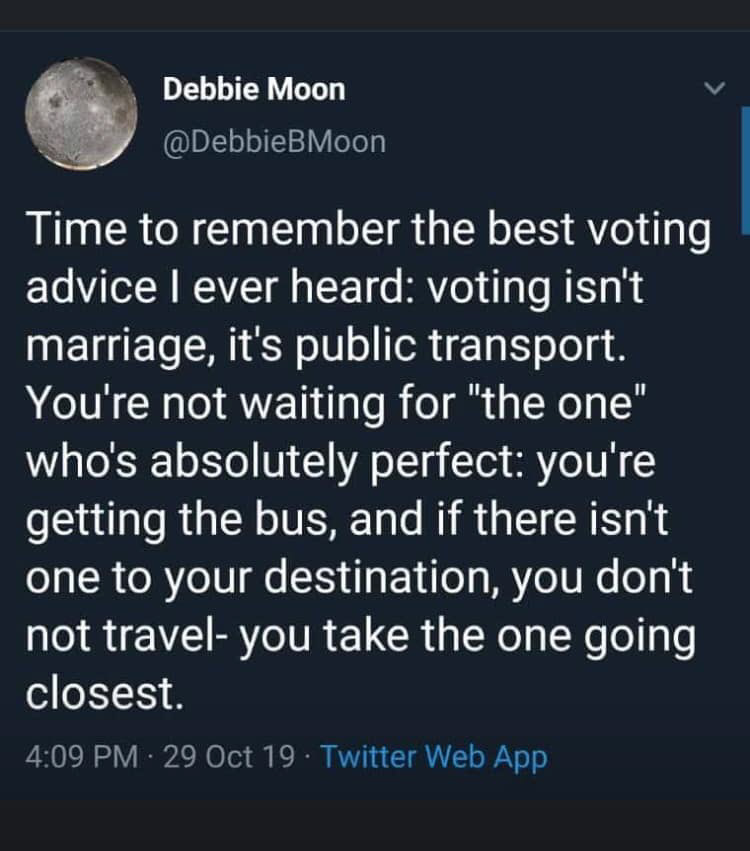 Debbie Moon Tweet (10/29/19; 4:09 PM): Time to remember the best voting advice I ever heard: voting isn't marriage, it's public transport. You're not waiting for "the one" who's absolutely perfect: you're getting the bus, and if there isn't one to your destination, you don't not travel- you take the one going the closest. 