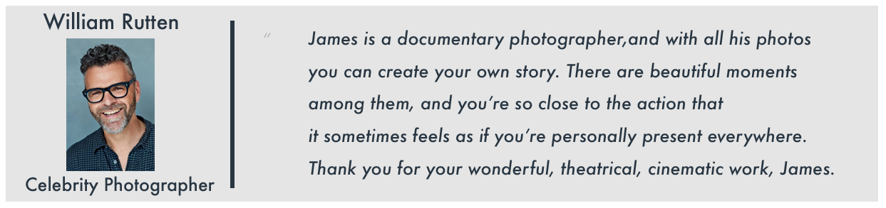 Testimonial from William Rutten, Celebrity Photographer: "James is a documentary photographer, and with all his photos you can create your own story. There are beautiful moments among them, and you're so close to the action that it sometimes feels as if you're personally present everywhere. Thank you for your wonderful, theatrical, cinematic work, James."