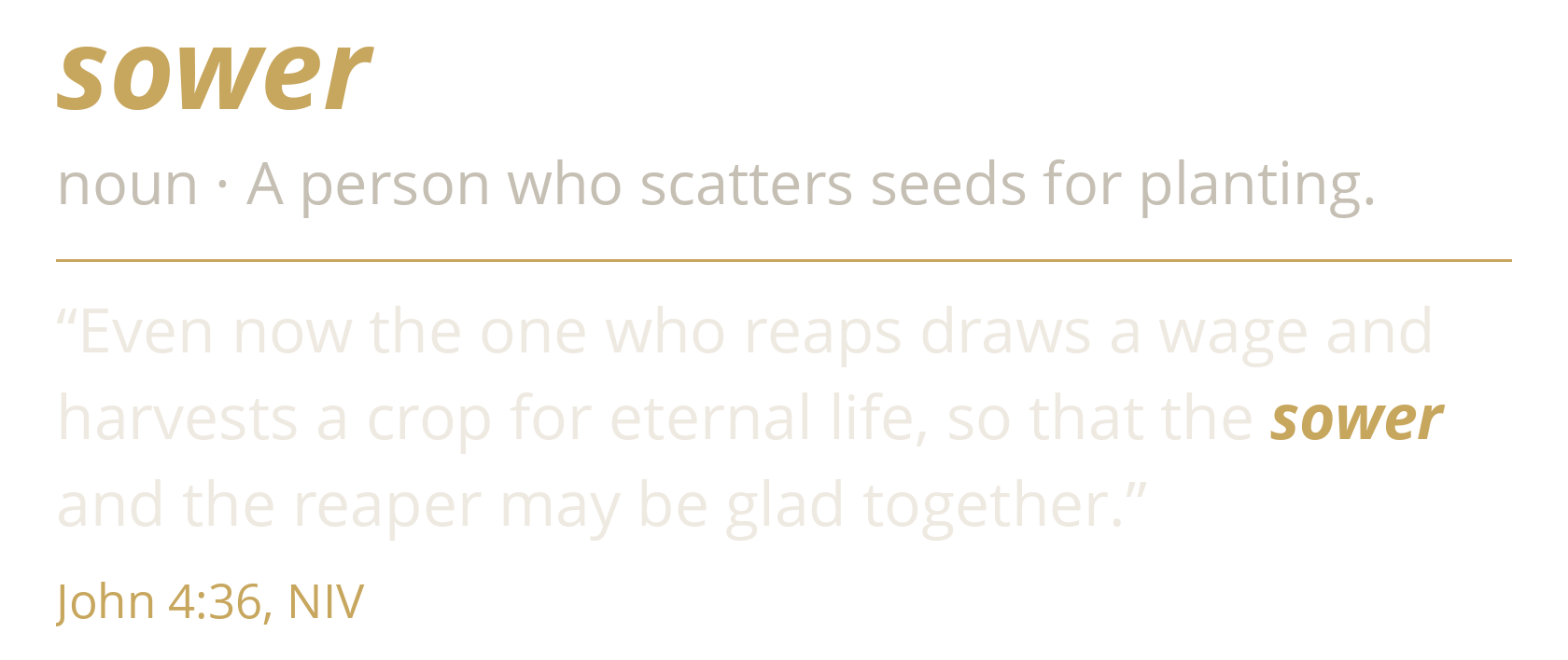 sower. noun · A person who scatters seeds for planting. “Even now the one who reaps draws a wage and harvests a crop for eternal life, so that the sower and the reaper may be glad together.” John 4:36, NIV.