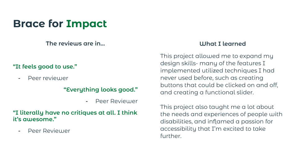 Final user reviews are positive. This project allowed me to expand my design skills, learn new techniques, and develop a deeper understanding of the needs and experiences of people with disabilities