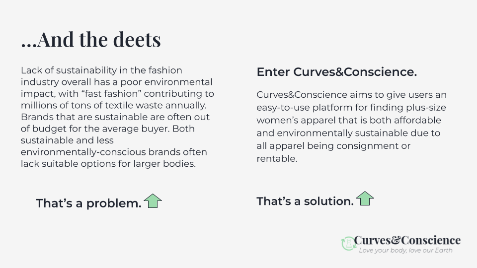 Curves&Conscience aims to solve the issue of lack of sustainability in the fashion industry, specifically focusing on affordability and sizing for larger bodies through the ability to rent/buy/and sell gently-used apparel