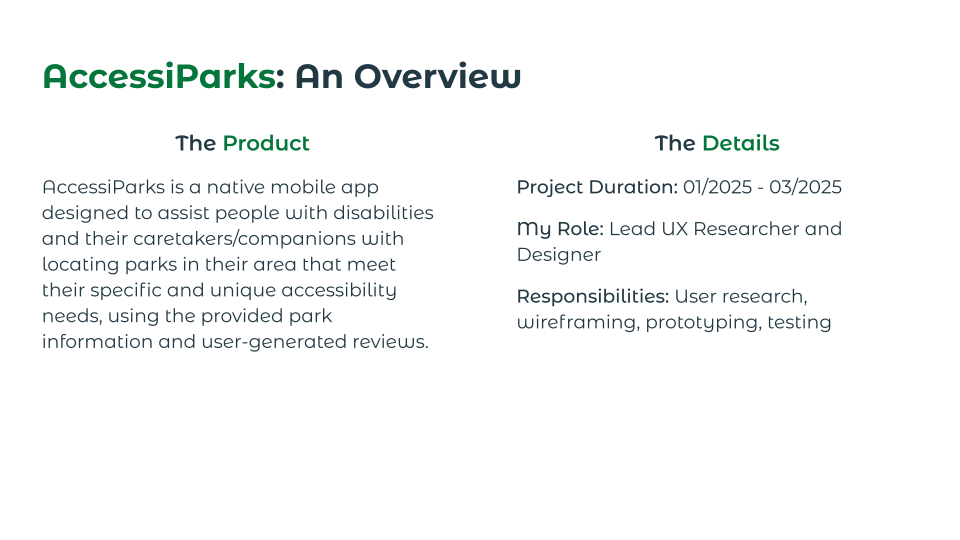 An introduction to AccessiParks, a native mobile app that helps users locate parks in their area that meet their specific accessibility needs. Also lists project duration (01/2025 to 03/2025), my role (lead UX researcher and designer), and my responsibilities (user research, wireframing, prototyping, and testing).