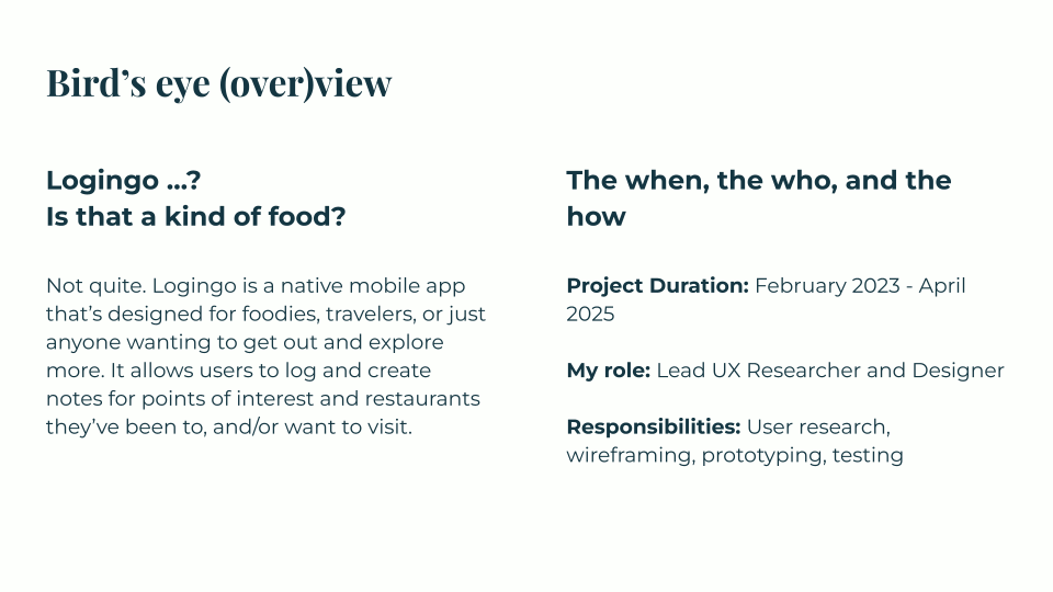 Introduction to Logingo, a native mobile app for logging restaurants and points of interest a user has visited/wishes to visit, with ability to include notes. This project ran from February 2023 to April 2025; I was the lead UX researcher and designer, and my responsibilities included user research, wireframing, prototyping, and testing