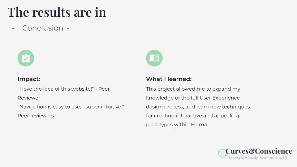 Peer reviews of the final iteration are favorable. With this project I expanded my knowledge of the full UX design process, and learned some new prototyping techniques within Figma