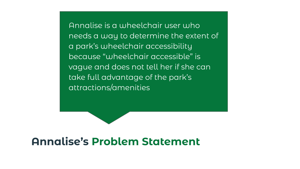 Problem statement: "Annalise is a wheelchair user who needs a way to determine the extent of a park's wheelchair accessibility because 'wheelchair accessible' is vague and doesn't tell her if she can take full advantage of the park's attractions/amenities."