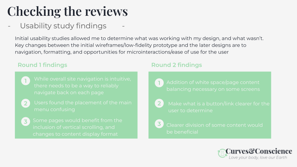 Usability study findings indicate in round one a need for reliable navigation back on each page, change to the placement of the main menu, and inclusion of vertical scrolling. Round 2 indicates a need for additional white space on some screens, clearer indication for buttons/links, and clearer division of some content