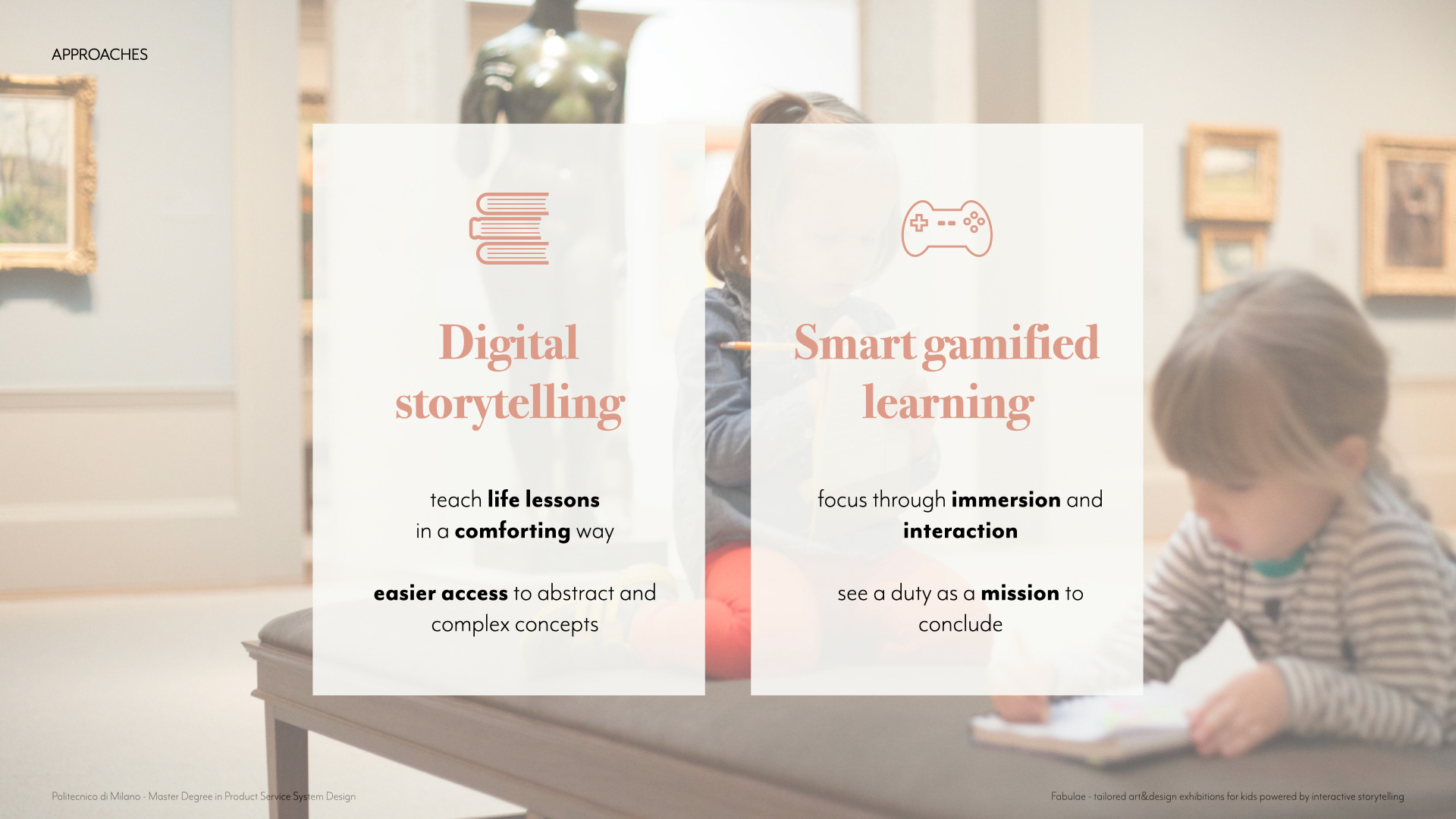To obtain these results, I combined smart gamified learning with digital storytelling. On one side tales manage to teach children life lessons in a comforting way giving easier access to abstract and complex concepts. On the other, smart gamified learning environments, thanks to immersion and interaction factors, really works well when kids need focus on a task and helping them see it not as duty but as a mission to accomplish.