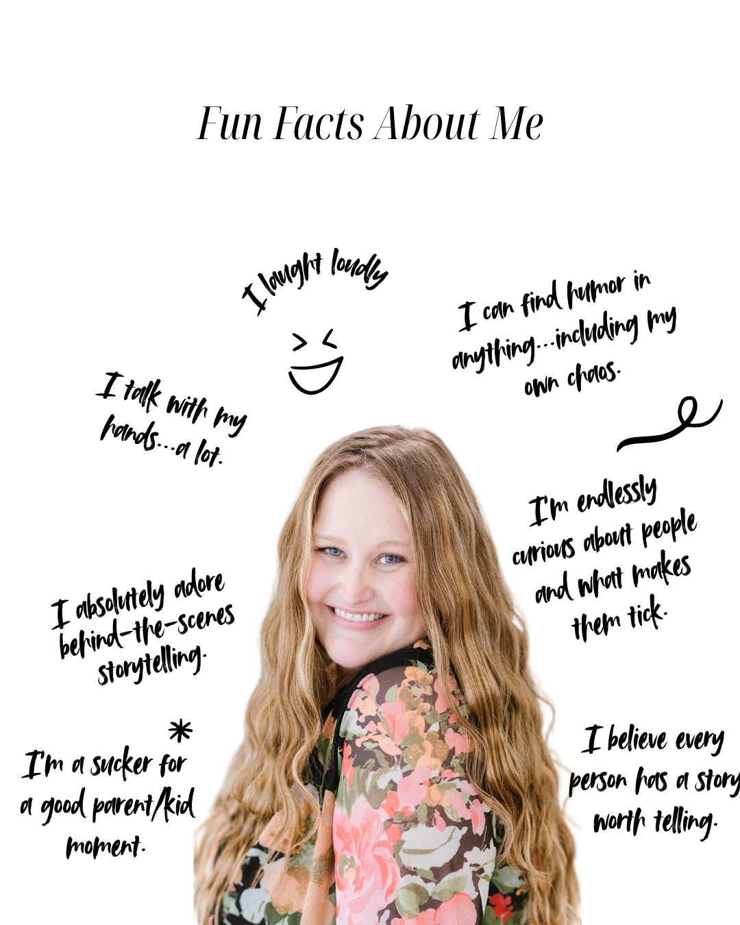 Fun facts about me: I laugh loudly. I talk with my hands...a lot. I can find humor in anything...including my own chaos. I absolutely adore behind-the-scenes storytelling. I'm a sucker for a good parent/kid moment. I'm endessly curious about people and what makes them tick. I believe every person has a story worth telling.