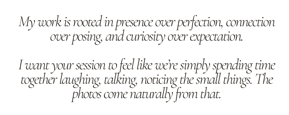 My work is rooted in presence over perfection, connection over posing, and curiosity over expectation. I want your session to feel like we’re simply spending time together laughing, talking, noticing the small things. The photos come naturally from that.