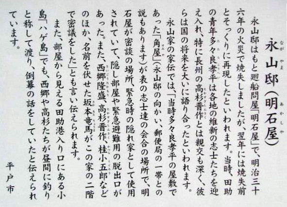 永山邸はもと廻船問屋「明石屋」で、明治三十六年の火災で焼失しましたが、翌年には焼失前とそっくりに再現したといわれます。当時、田助の青年多々良幸平は各地の維新の志士たちを迎え入れ、特に長州の高杉晋作とは親交も深く、彼らは国の将来を大いに語り合ったといわれます。 永山家の家伝では、「当時多々良孝平の屋敷であった「角屋」（永山邸の向かい、郵便局の一帯との説もあります）が表の志士達の会合の場所で、明石屋が密談の場所、緊急時の隠れ家として使用されていて、隠し部屋や緊急避難用の脱出口があった。また、西隆盛、高杉晋作、桂小五郎などのほか、名前を伏せた坂本竜馬がこの家の二階で密議をした」とも言い伝えられます。 また、部屋から見える田助港入り口にある小島「ハゲ島」でも、西郷や高杉たちが昼間に釣りと称して渡り、倒幕の話をしていたと伝えられています。