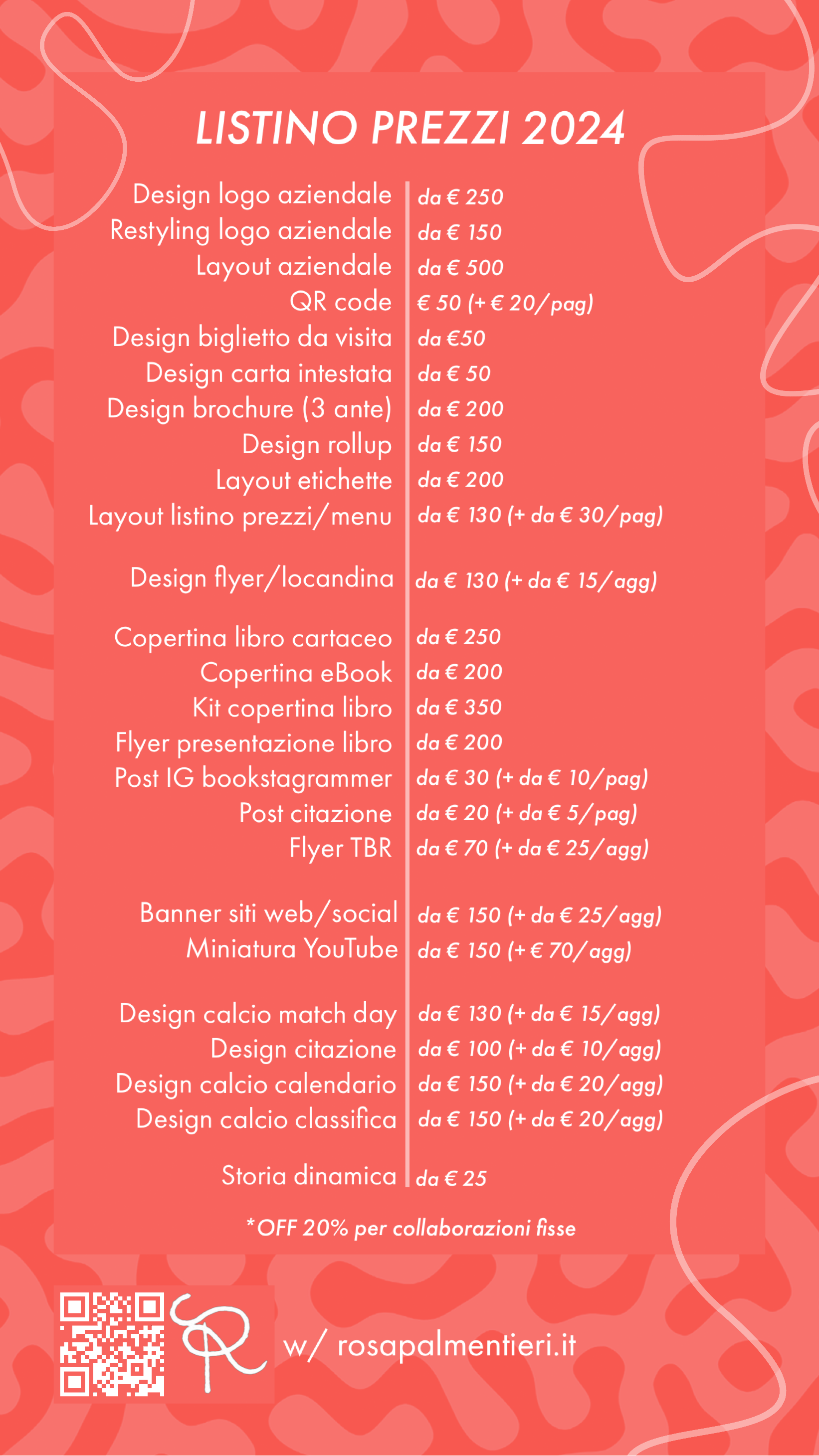 LISTINO PREZZI GRAFICA 2024: Design logo aziendale | da € 250 Restyling logo aziendale da € 150 Layout aziendale da € 500 QR code € 50 (+ € 20/pag) Design biglietto da visita da €50 Design carta intestata da € 50 Design brochure (3 ante) da € 200 Design rollup da € 150 Layout etichette da € 200 Layout listino prezzi/ menu da € 130 (+ da € 30/ pag) Design flyer/locandina da € 130 (+ da € 15/agg) Copertina libro cartaceo da € 250 Copertina eBook da € 200 Kit copertina libro da € 350 Flyer presentazione libro da € 200 Post IG bookstagrammer da € 30 (+ da € 10/ pag) Post citazione da € 20 (+ da € 5/ pag) Flyer TBR da € 70 (+ da € 25/ agg) Banner siti web/social da € 150 (+ da € 25/ agg) Miniatura YouTube da € 150 (+ € 70/agg) Design calcio match day da € 130 (+ da € 15/agg) Design citazione da € 100 (+ da € 10/ agg) Design calcio calendario da € 150 (+ da € 20/agg) Design calcio classifica da € 150 (+ da € 20/agg) Storia dinamica da € 25. Per collaborazioni fisse fino al 20% di sconto