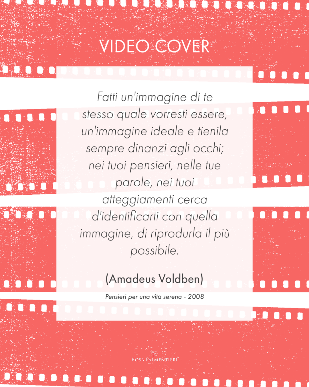 Locandina, citazione. VIDEO COVER Fatti un'immagine di te stesso quale vorresti essere, un'immagine ideale e tienila sempre dinanzi agli occhi; nei tuoi pensieri, nelle tue parole, nei tuoi atteggiamenti cerca d'identificarti con quella immagine, di riprodurla il più possibile. (Amadeus Voldben) Pensieri per una vita serena - 2008. Graphic design Rosa Palmentieri