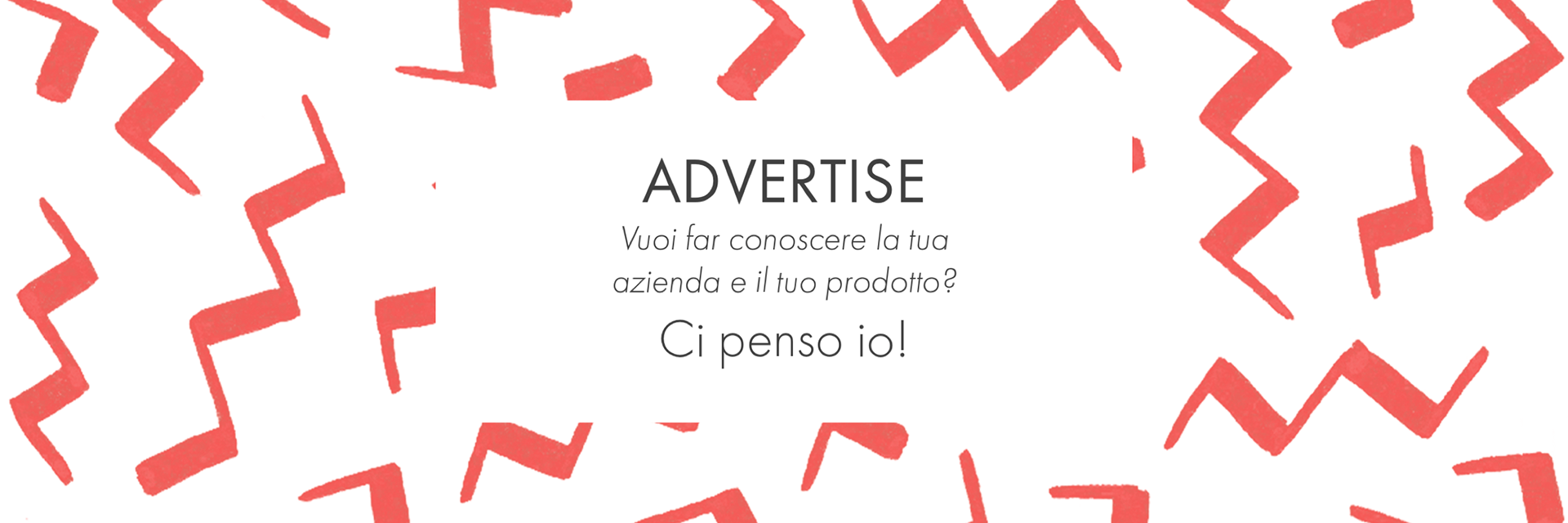 ADVERTISE. Pubblicità. Promuovi la tua azienda. Vuoi far conoscere la tua azienda e il tuo prodotto? Ci penso io! Graphic design Rosa Palmentieri