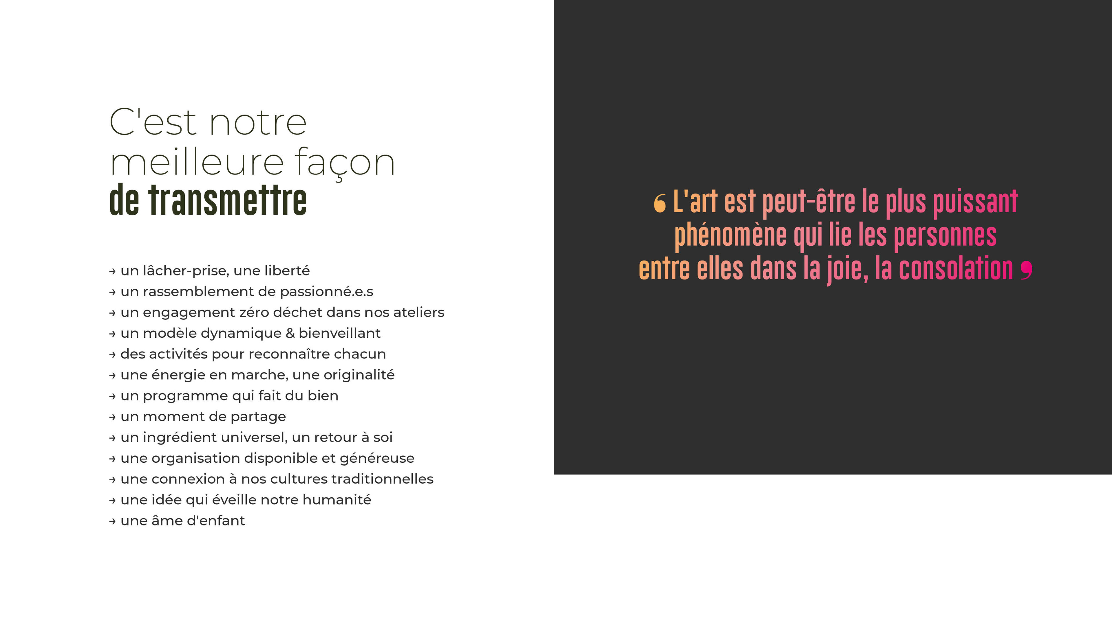 C'est notre meilleure façon de transmettre → un lâcher-prise, une liberté → un rassemblement de passionné.e.s → un engagement zéro déchet dans nos ateliers → un modèle dynamique & bienveillant → des activités pour reconnaître chacun → une énergie en marche, une originalité → un programme qui fait du bien → un moment de partage → un ingrédient universel, un retour à soi → une organisation disponible et généreuse → une connexion à nos cultures traditionnelles → une idée qui éveille notre humanité → une âme d'enfant